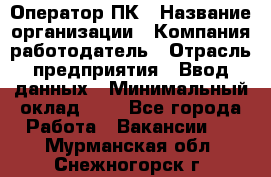 Оператор ПК › Название организации ­ Компания-работодатель › Отрасль предприятия ­ Ввод данных › Минимальный оклад ­ 1 - Все города Работа » Вакансии   . Мурманская обл.,Снежногорск г.